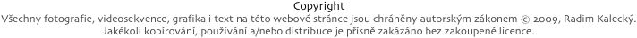 Copyright
Všechny fotografie, videosekvence, grafika i text na této webové stránce jsou chráněny autorským zákonem © 2009, Radim Kalecký.
Jakékoli kopírování, používání a/nebo distribuce je přísně zakázáno bez zakoupené licence.