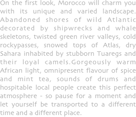 On the first look, Morocco will charm you with its unique and varied landscape. Abandoned shores of wild Atlantic decorated by shipwrecks and whale skeletons, twisted green river valleys, cold rockypasses, snowed tops of Atlas, dry Sahara inhabited by stubborn Tuaregs and their loyal camels.Gorgeously warm African light, omnipresent flavour of spice and mint tea, sounds of drums and hospitable local people create this perfect atmosphere - so pause for a moment and let yourself be transported to a different time and a different place.