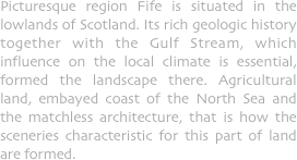 Picturesque region Fife is situated in the lowlands of Scotland. Its rich geologic history together with the Gulf Stream, which influence on the local climate is essential, formed the landscape there. Agricultural land, embayed coast of the North Sea and the matchless architecture, that is how the sceneries characteristic for this part of land are formed.
